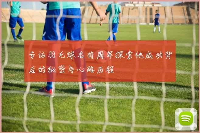 专访羽毛球名将周军探索他成功背后的秘密与心路历程