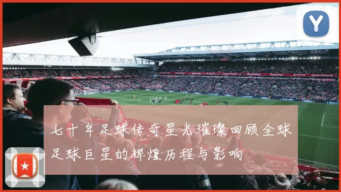 七十年足球传奇星光璀璨回顾全球足球巨星的辉煌历程与影响