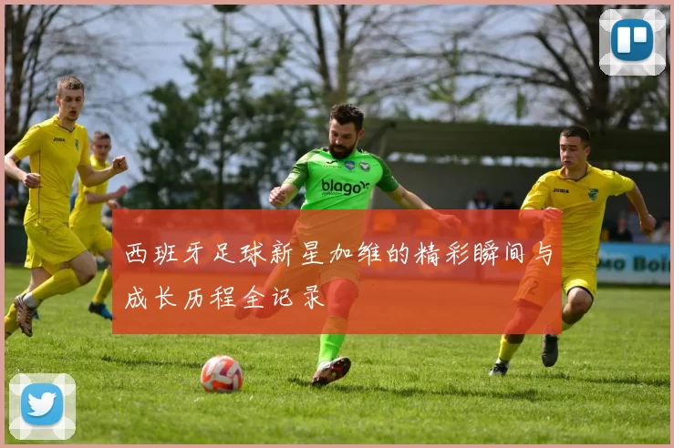 西班牙足球新星加维的精彩瞬间与成长历程全记录