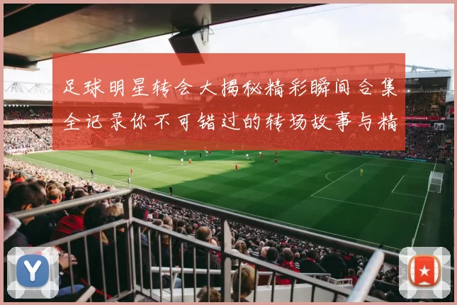 足球明星转会大揭秘精彩瞬间合集全记录你不可错过的转场故事与精彩表现