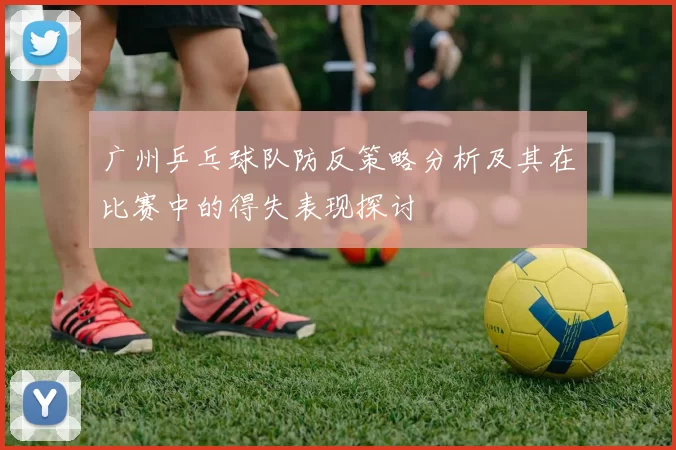 广州乒乓球队防反策略分析及其在比赛中的得失表现探讨