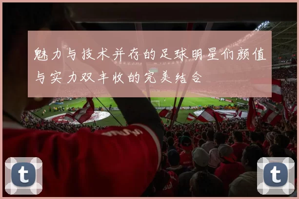 魅力与技术并存的足球明星们颜值与实力双丰收的完美结合