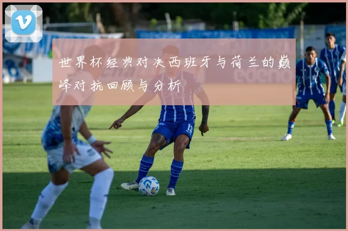 世界杯经典对决西班牙与荷兰的巅峰对抗回顾与分析