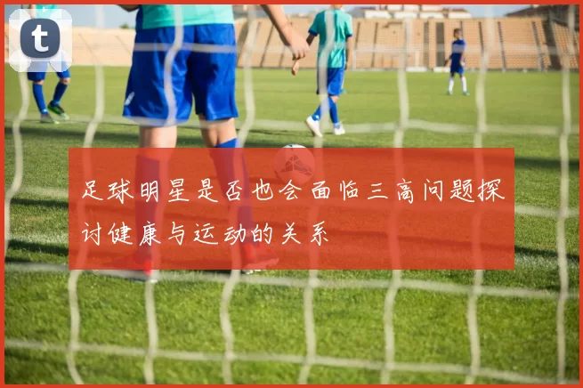 足球明星是否也会面临三高问题探讨健康与运动的关系