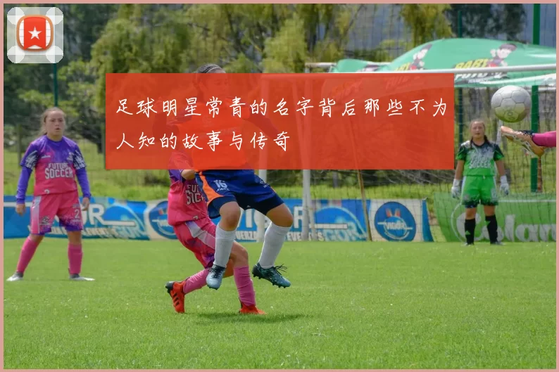 足球明星常青的名字背后那些不为人知的故事与传奇