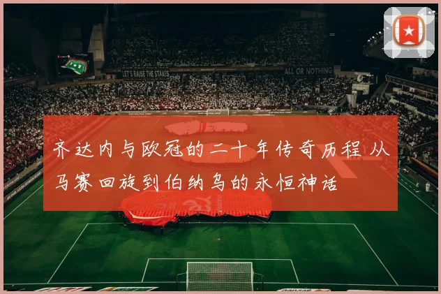 齐达内与欧冠的二十年传奇历程 从马赛回旋到伯纳乌的永恒神话