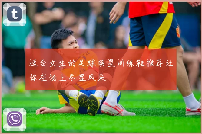 适合女生的足球明星训练鞋推荐让你在场上尽显风采