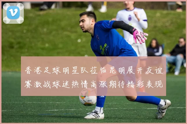 香港足球明星队莅临昆明展开友谊赛激战球迷热情高涨期待精彩表现