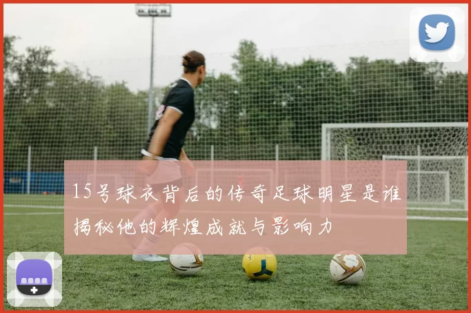 15号球衣背后的传奇足球明星是谁揭秘他的辉煌成就与影响力