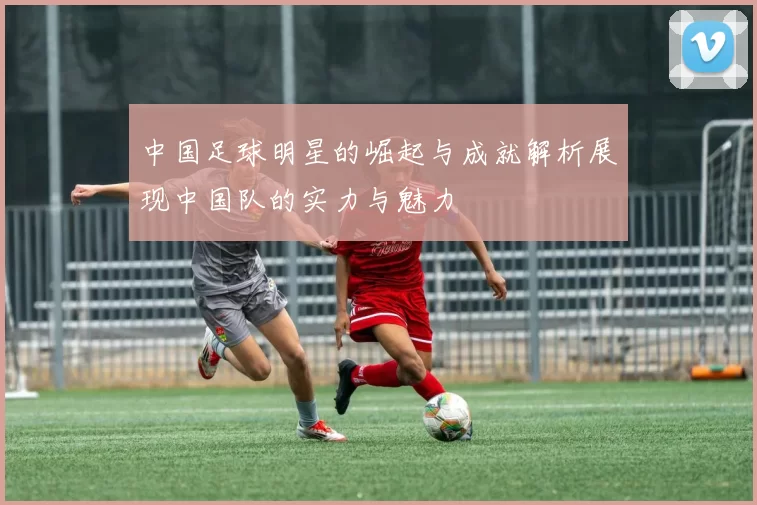 中国足球明星的崛起与成就解析展现中国队的实力与魅力