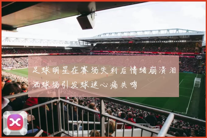 足球明星在赛场失利后情绪崩溃泪洒球场引发球迷心痛共鸣