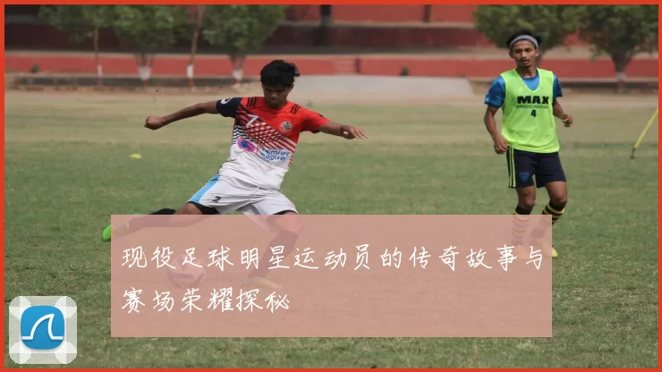 现役足球明星运动员的传奇故事与赛场荣耀探秘