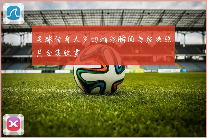 足球传奇大罗的精彩瞬间与经典照片合集欣赏