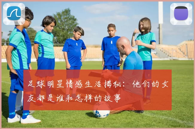 足球明星情感生活揭秘：他们的女友都是谁和怎样的故事