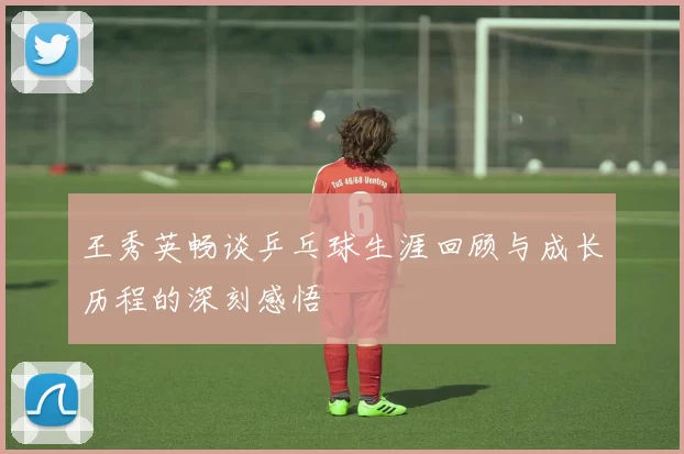 王秀英畅谈乒乓球生涯回顾与成长历程的深刻感悟