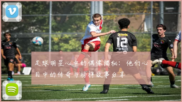 足球明星心中的偶像揭秘：他们心目中的传奇与榜样故事分享
