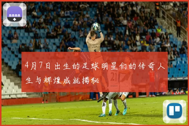 4月7日出生的足球明星们的传奇人生与辉煌成就揭秘