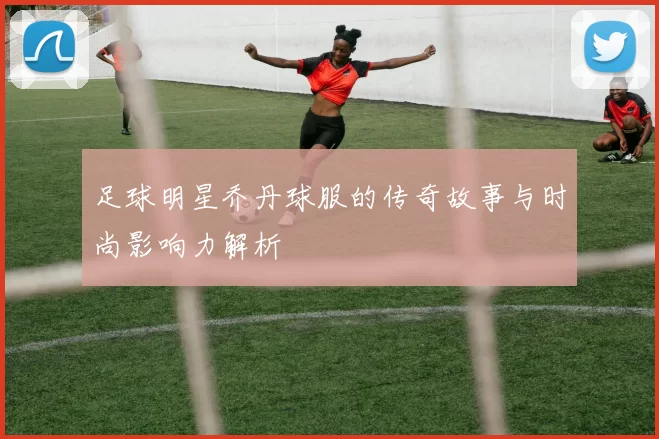 足球明星乔丹球服的传奇故事与时尚影响力解析