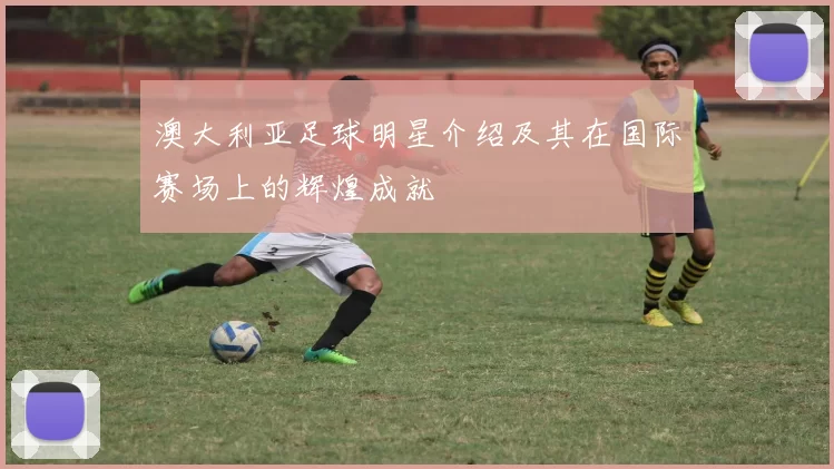 澳大利亚足球明星介绍及其在国际赛场上的辉煌成就