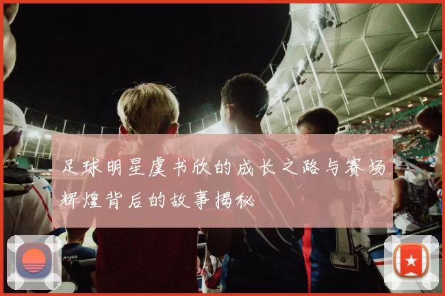 足球明星虞书欣的成长之路与赛场辉煌背后的故事揭秘