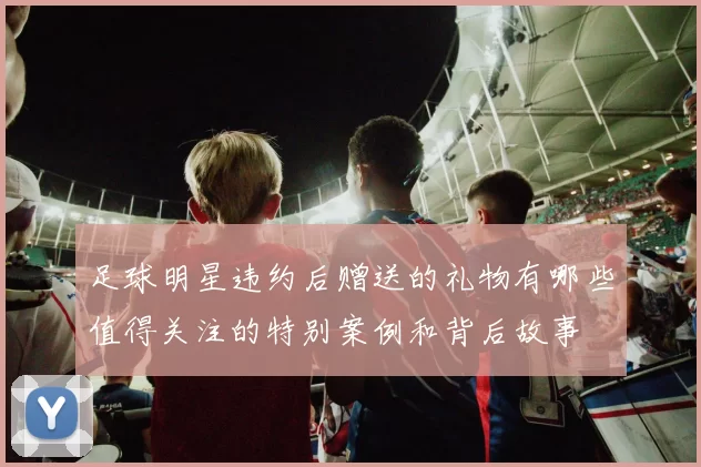足球明星违约后赠送的礼物有哪些值得关注的特别案例和背后故事