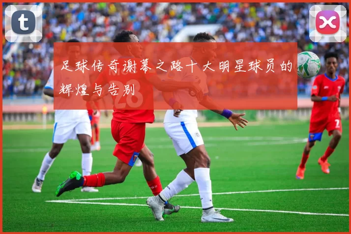 足球传奇谢幕之路十大明星球员的辉煌与告别