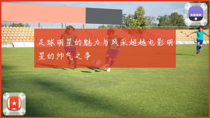 足球明星的魅力与风采超越电影明星的帅气之争