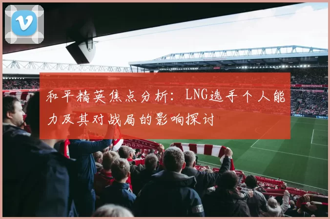 和平精英焦点分析：LNG选手个人能力及其对战局的影响探讨