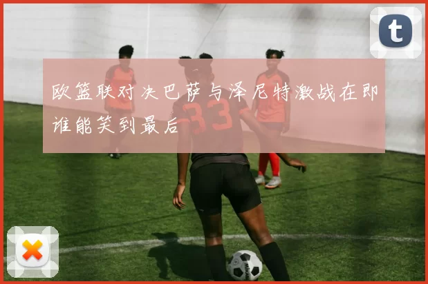 欧篮联对决巴萨与泽尼特激战在即谁能笑到最后