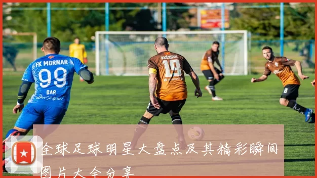 全球足球明星大盘点及其精彩瞬间图片大全分享