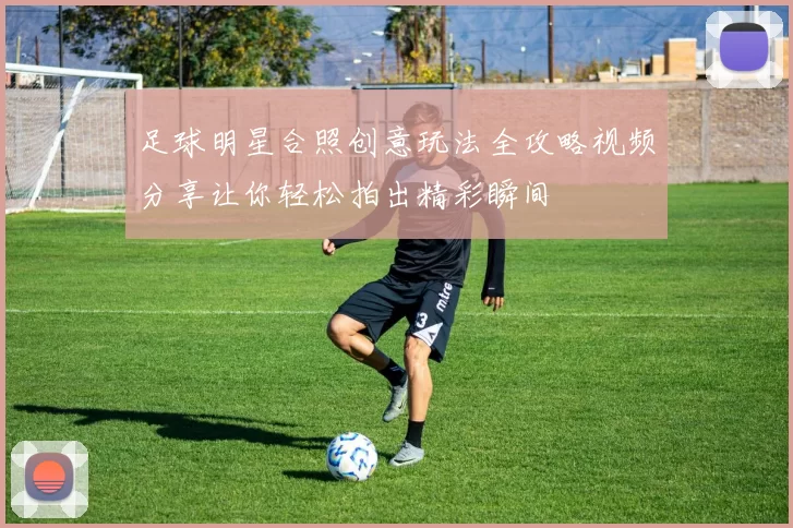 足球明星合照创意玩法全攻略视频分享让你轻松拍出精彩瞬间