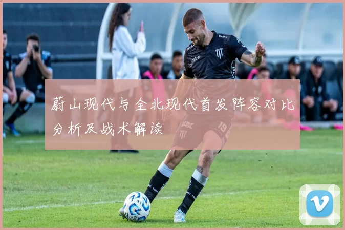 蔚山现代与全北现代首发阵容对比分析及战术解读