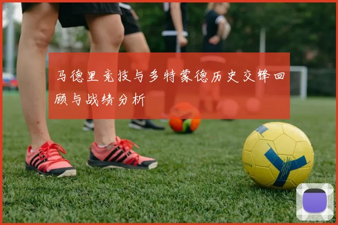 马德里竞技与多特蒙德历史交锋回顾与战绩分析