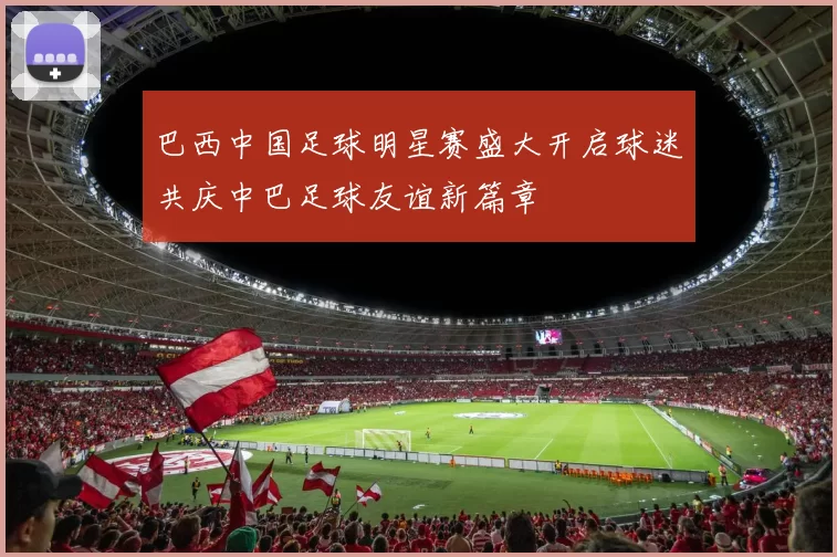 巴西中国足球明星赛盛大开启球迷共庆中巴足球友谊新篇章