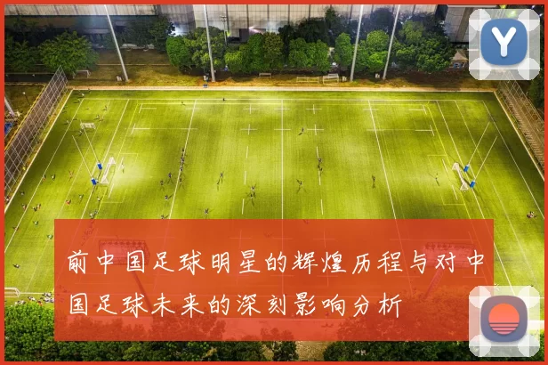 前中国足球明星的辉煌历程与对中国足球未来的深刻影响分析