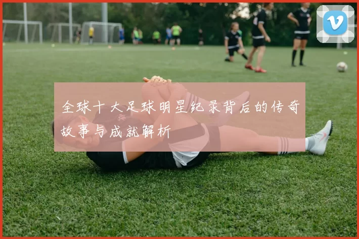 全球十大足球明星纪录背后的传奇故事与成就解析