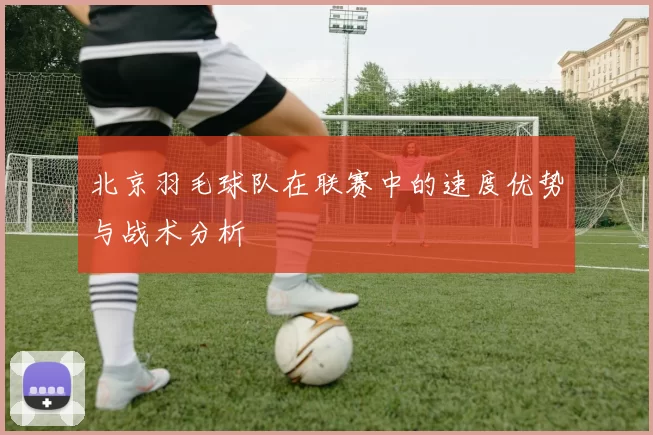 北京羽毛球队在联赛中的速度优势与战术分析