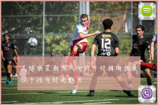 足球明星潮流风向标牛仔裤街拍展现个性与时尚魅力