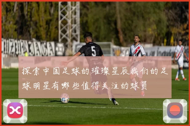 探索中国足球的璀璨星辰我们的足球明星有哪些值得关注的球员