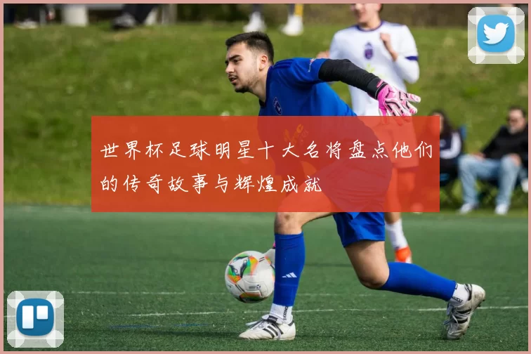 世界杯足球明星十大名将盘点他们的传奇故事与辉煌成就
