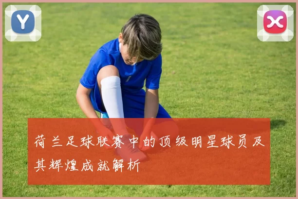 荷兰足球联赛中的顶级明星球员及其辉煌成就解析