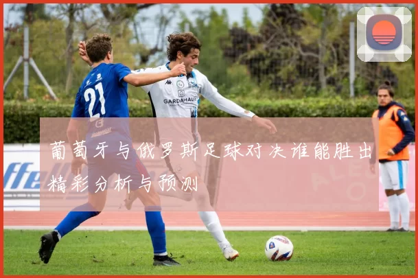 葡萄牙与俄罗斯足球对决谁能胜出精彩分析与预测