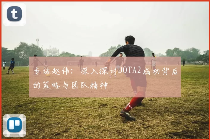 专访赵伟：深入探讨DOTA2成功背后的策略与团队精神