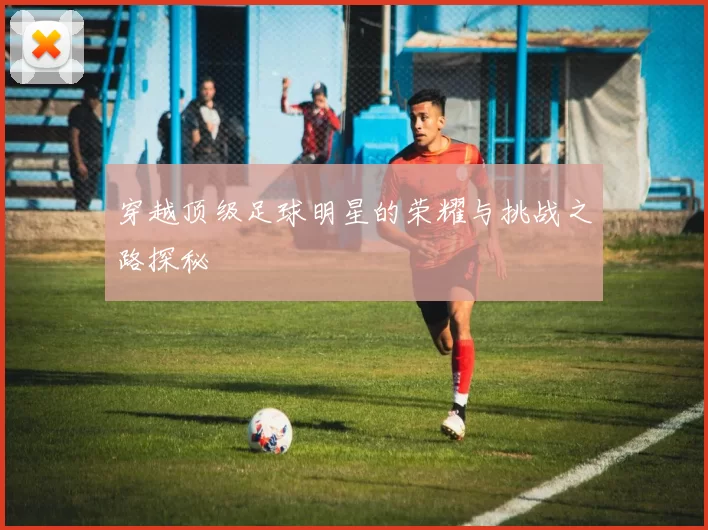 穿越顶级足球明星的荣耀与挑战之路探秘