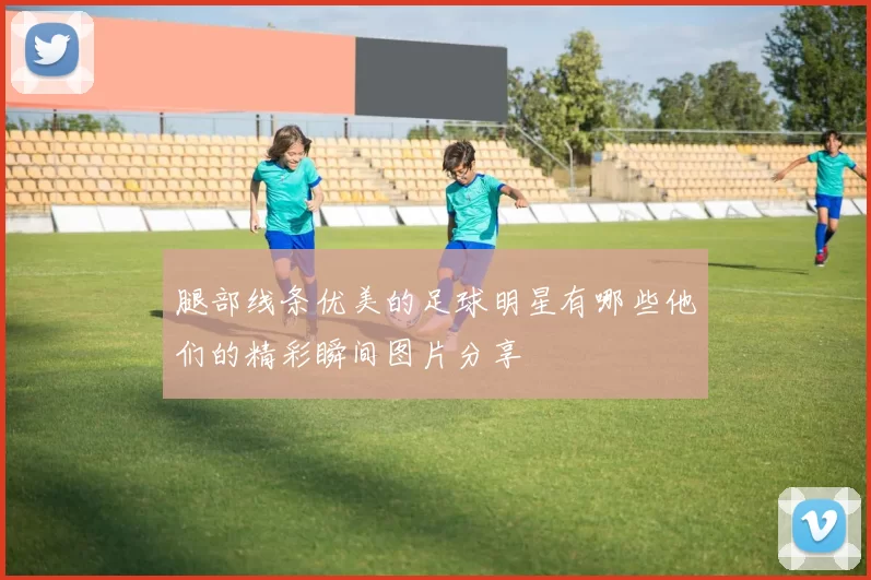 腿部线条优美的足球明星有哪些他们的精彩瞬间图片分享