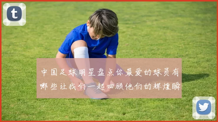 中国足球明星盘点你最爱的球员有哪些让我们一起回顾他们的辉煌瞬间
