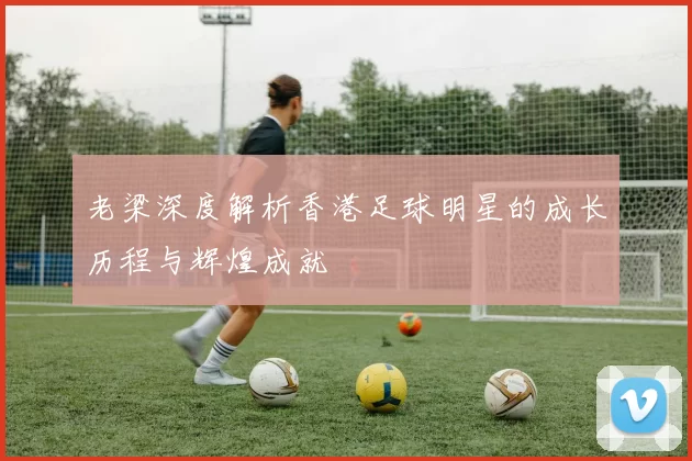 老梁深度解析香港足球明星的成长历程与辉煌成就