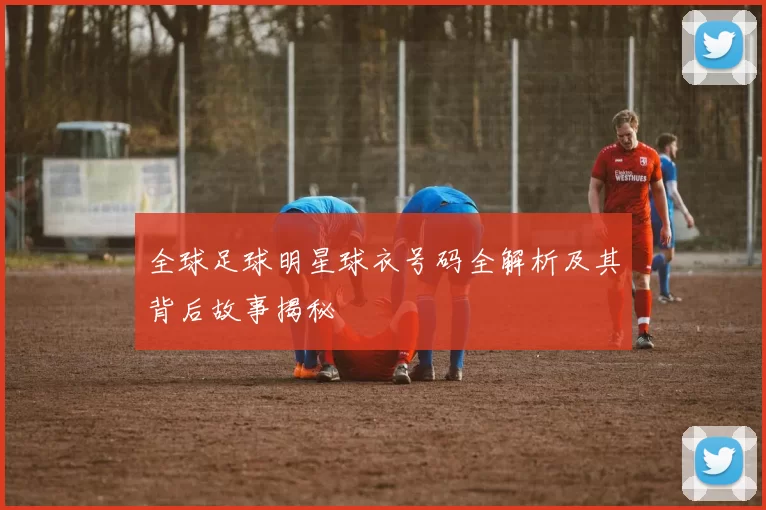 全球足球明星球衣号码全解析及其背后故事揭秘