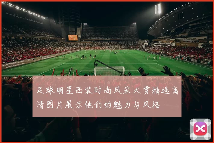 足球明星西装时尚风采大赏精选高清图片展示他们的魅力与风格