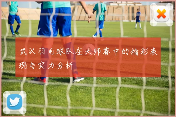 武汉羽毛球队在大师赛中的精彩表现与实力分析